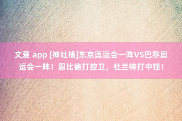 文爱 app [神吐槽]东京奥运会一阵VS巴黎奥运会一阵！恩比德打控卫，杜兰特打中锋！