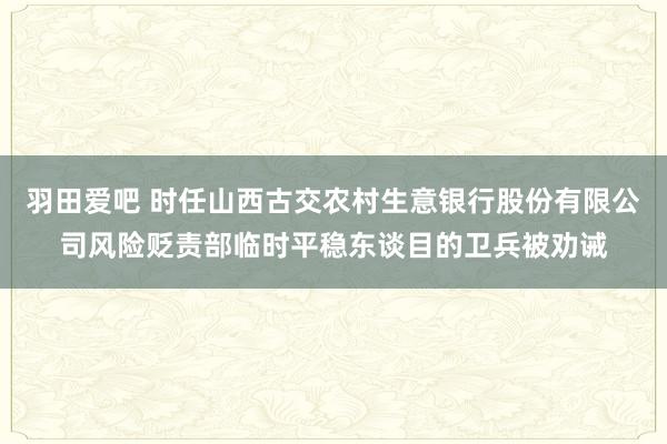 羽田爱吧 时任山西古交农村生意银行股份有限公司风险贬责部临时平稳东谈目的卫兵被劝诫