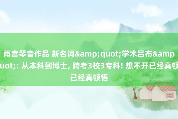 雨宫琴音作品 新名词&quot;学术吕布&quot;: 从本科到博士， 跨考3校3专科! 想不开已经真顿悟