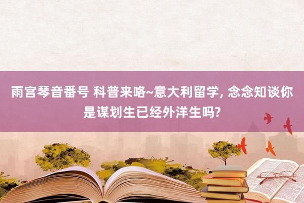 雨宫琴音番号 科普来咯~意大利留学， 念念知谈你是谋划生已经外洋生吗?