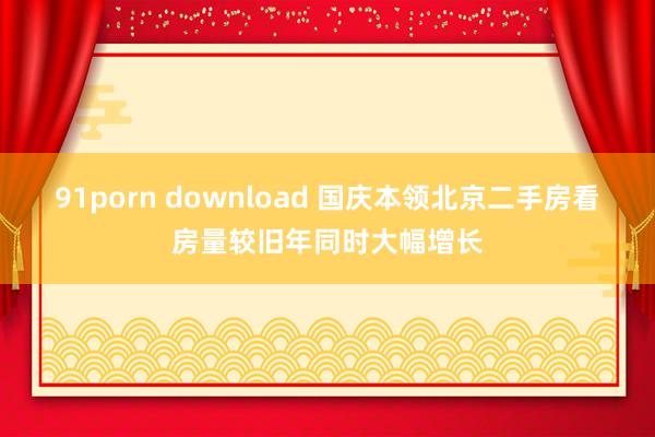 91porn download 国庆本领北京二手房看房量较旧年同时大幅增长