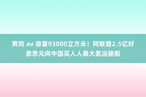 男同 av 容量93000立方米！阿联酋2.5亿好意思元向中国买人人最大氨运输船