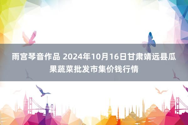 雨宫琴音作品 2024年10月16日甘肃靖远县瓜果蔬菜批发市集价钱行情