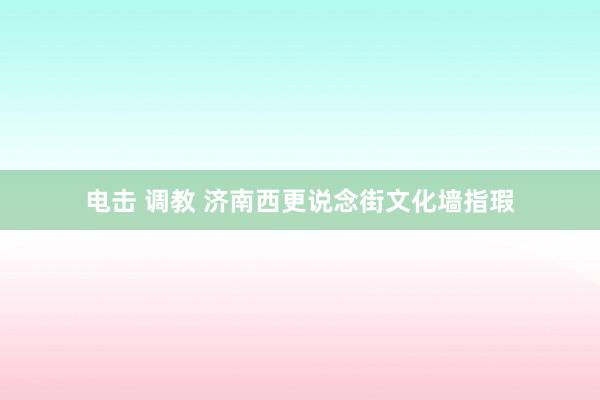 电击 调教 济南西更说念街文化墙指瑕