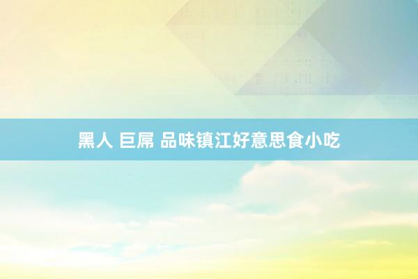 黑人 巨屌 品味镇江好意思食小吃
