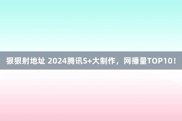 狠狠射地址 2024腾讯S+大制作，网播量TOP10！