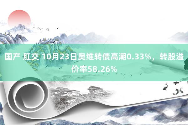 国产 肛交 10月23日奥维转债高潮0.33%,转股溢价率58.26%