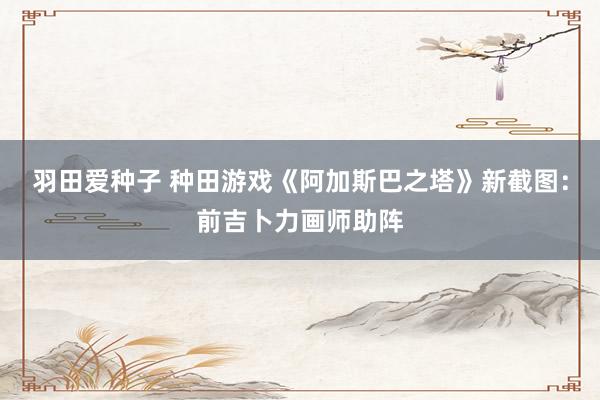 羽田爱种子 种田游戏《阿加斯巴之塔》新截图：前吉卜力画师助阵