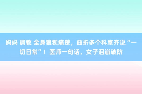 妈妈 调教 全身狼狈痛楚，曲折多个科室齐说“一切日常”！医师一句话，女子泪崩破防