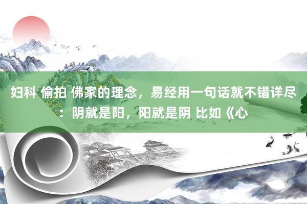 妇科 偷拍 佛家的理念,易经用一句话就不错详尽:阴就是阳,阳就是阴 比如《心