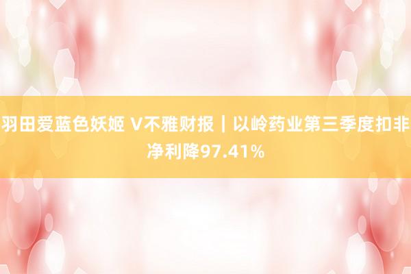 羽田爱蓝色妖姬 V不雅财报｜以岭药业第三季度扣非净利降97.41%