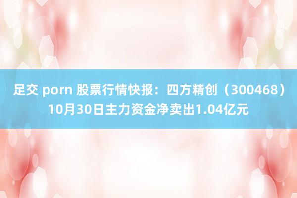 足交 porn 股票行情快报：四方精创（300468）10月30日主力资金净卖出1.04亿元