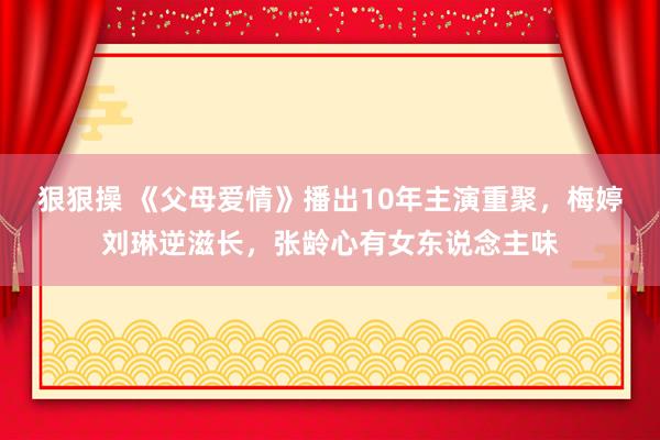 狠狠操 《父母爱情》播出10年主演重聚，梅婷刘琳逆滋长，张龄心有女东说念主味