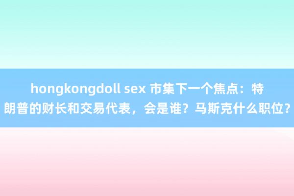 hongkongdoll sex 市集下一个焦点：特朗普的财长和交易代表，会是谁？马斯克什么职位？