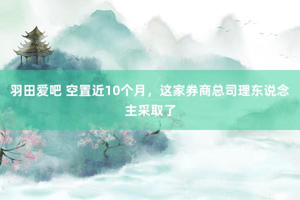 羽田爱吧 空置近10个月，这家券商总司理东说念主采取了