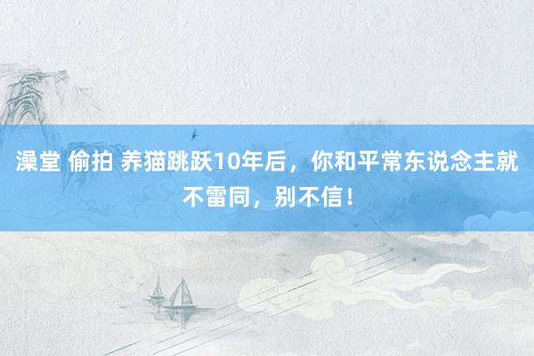 澡堂 偷拍 养猫跳跃10年后，你和平常东说念主就不雷同，别不信！