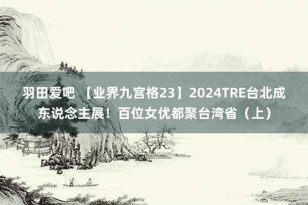 羽田爱吧 【业界九宫格23】2024TRE台北成东说念主展！百位女优都聚台湾省（上）
