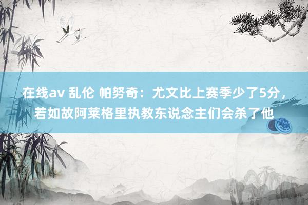 在线av 乱伦 帕努奇：尤文比上赛季少了5分，若如故阿莱格里执教东说念主们会杀了他