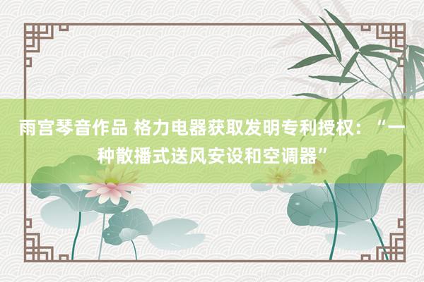 雨宫琴音作品 格力电器获取发明专利授权：“一种散播式送风安设和空调器”