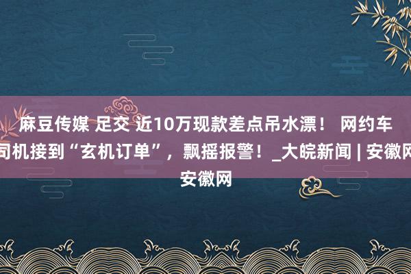 麻豆传媒 足交 近10万现款差点吊水漂！ 网约车司机接到“玄机订单”，飘摇报警！_大皖新闻 | 安徽网