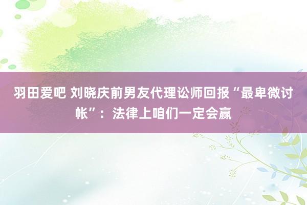 羽田爱吧 刘晓庆前男友代理讼师回报“最卑微讨帐”：法律上咱们一定会赢