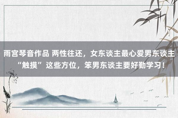 雨宫琴音作品 两性往还，女东谈主最心爱男东谈主 “触摸” 这些方位，笨男东谈主要好勤学习！