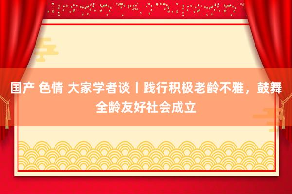 国产 色情 大家学者谈丨践行积极老龄不雅，鼓舞全龄友好社会成立