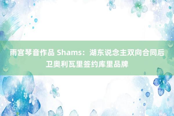 雨宫琴音作品 Shams：湖东说念主双向合同后卫奥利瓦里签约库里品牌