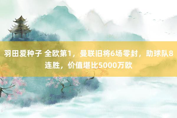 羽田爱种子 全欧第1，曼联旧将6场零封，助球队8连胜，价值堪比5000万欧