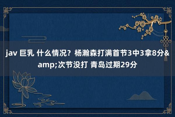 jav 巨乳 什么情况？杨瀚森打满首节3中3拿8分&次节没打 青岛过期29分