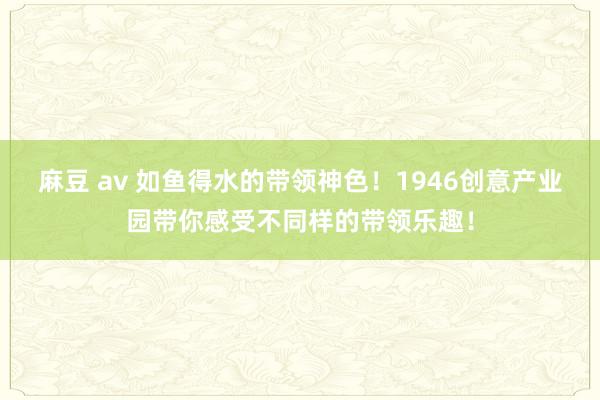 麻豆 av 如鱼得水的带领神色！1946创意产业园带你感受不同样的带领乐趣！