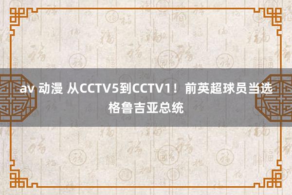 av 动漫 从CCTV5到CCTV1！前英超球员当选格鲁吉亚总统