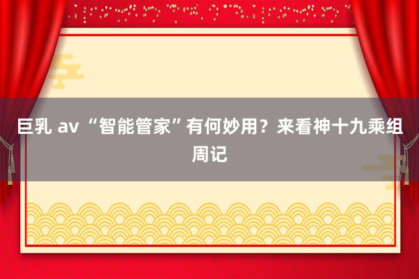 巨乳 av “智能管家”有何妙用？来看神十九乘组周记