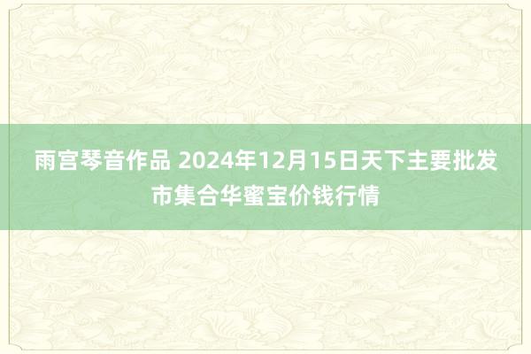 雨宫琴音作品 2024年12月15日天下主要批发市集合华蜜宝价钱行情