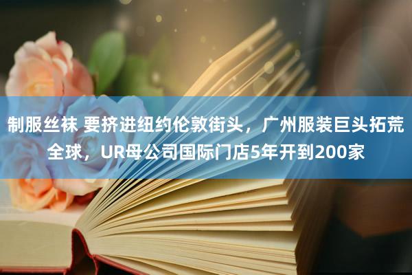 制服丝袜 要挤进纽约伦敦街头，广州服装巨头拓荒全球，UR母公司国际门店5年开到200家
