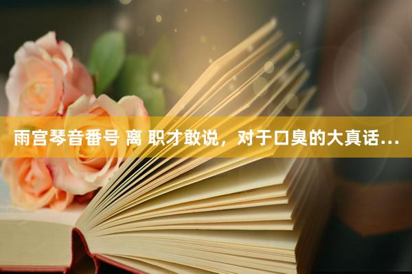 雨宫琴音番号 离 职才敢说,对于口臭的大真话…