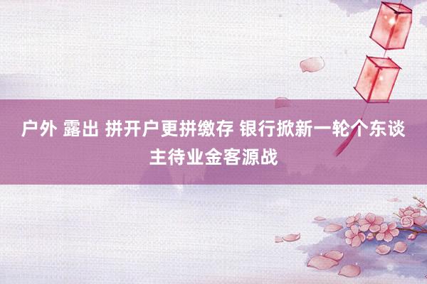 户外 露出 拼开户更拼缴存 银行掀新一轮个东谈主待业金客源战