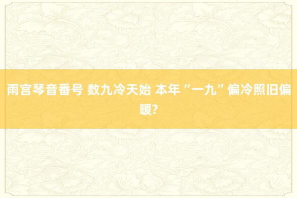 雨宫琴音番号 数九冷天始 本年“一九”偏冷照旧偏暖?