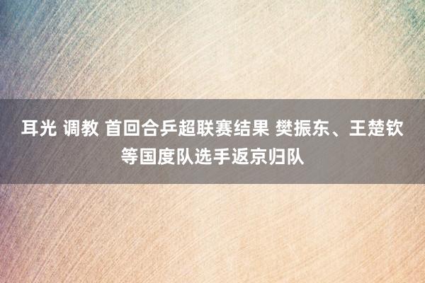 耳光 调教 首回合乒超联赛结果 樊振东、王楚钦等国度队选手返京归队