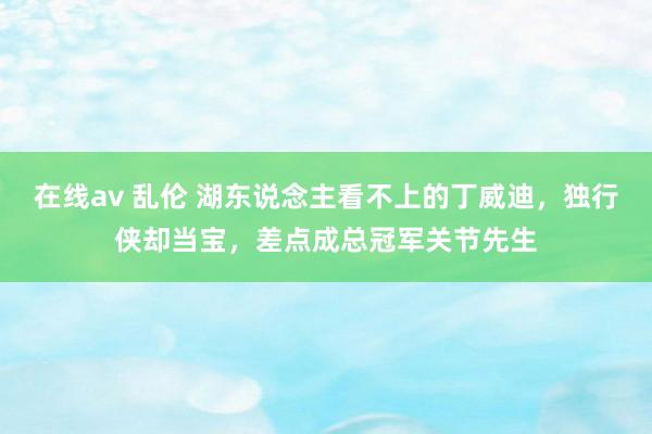 在线av 乱伦 湖东说念主看不上的丁威迪，独行侠却当宝，差点成总冠军关节先生