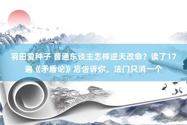 羽田爱种子 普通东谈主怎样逆天改命？读了17遍《矛盾论》后告诉你，法门只消一个