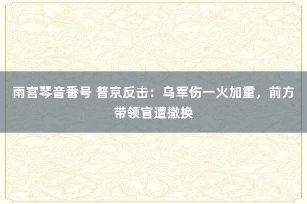 雨宫琴音番号 普京反击：乌军伤一火加重，前方带领官遭撤换