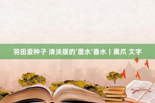 羽田爱种子 清淡版的’墨水‘香水丨黑爪 文字