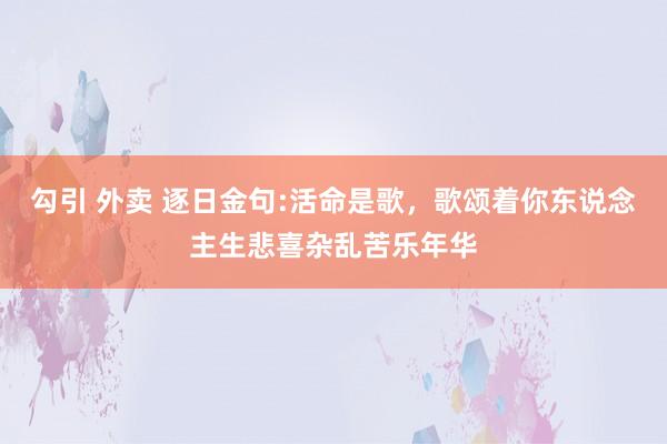 勾引 外卖 逐日金句:活命是歌，歌颂着你东说念主生悲喜杂乱苦乐年华