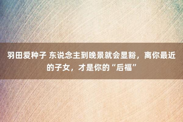 羽田爱种子 东说念主到晚景就会显豁，离你最近的子女，才是你的“后福”