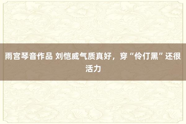 雨宫琴音作品 刘恺威气质真好，穿“伶仃黑”还很活力