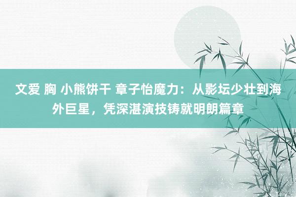文爱 胸 小熊饼干 章子怡魔力：从影坛少壮到海外巨星，凭深湛演技铸就明朗篇章