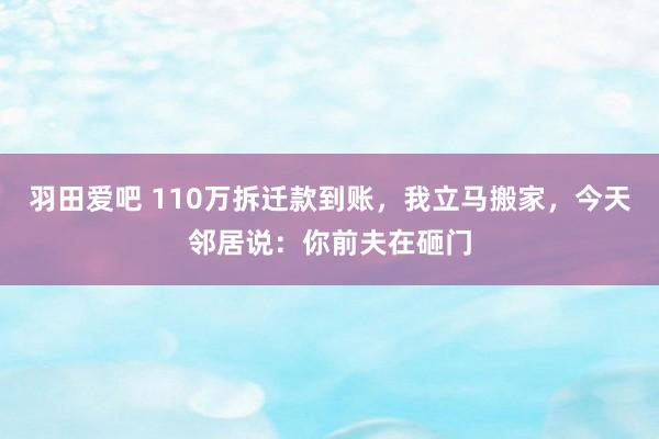 羽田爱吧 110万拆迁款到账，我立马搬家，今天邻居说：你前夫在砸门