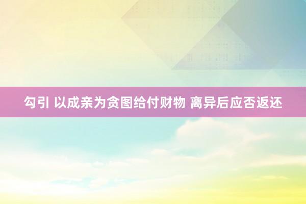 勾引 以成亲为贪图给付财物 离异后应否返还