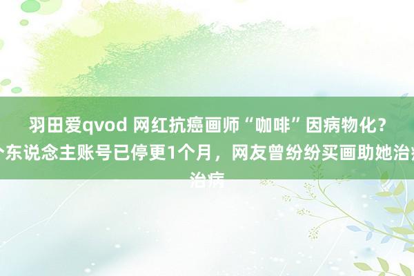 羽田爱qvod 网红抗癌画师“咖啡”因病物化？个东说念主账号已停更1个月，网友曾纷纷买画助她治病